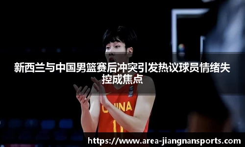 新西兰与中国男篮赛后冲突引发热议球员情绪失控成焦点